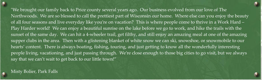 "We brought our family back to Price county several years ago.  Our business evolved from our love of The Northwoods.  We are so blessed to call the prettiest part of Wisconsin our home.  Where else can you enjoy the beauty of all four seasons and live everyday like you’re on vacation?  This is where people come to thrive in a Work Hard – Play Harder world!  We can enjoy a beautiful sunrise on the lake before we go to work, and hike the trails with the sunset of the same day.  We can hit a 4-wheeler trail, get filthy, and still enjoy an amazing meal at one of the amazing supper clubs in the area.  Then with a glistening blanket of white snow we can ski, snowshoe, or snowmobile to our hearts’ content.  There is always boating, fishing, touring, and just getting to know all the wonderfully interesting people living, vacationing, and just passing through.  We’re close enough to those big cities to go visit, but we always say that we can’t wait to get back to our little town!”  Misty Bolier, Park Falls
