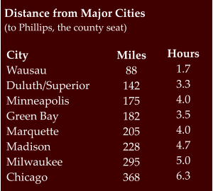 Distance from Major Cities (to Phillips, the county seat) CityWausau Duluth/Superior Minneapolis Green Bay Marquette Madison Milwaukee Chicago Miles88 142 175 182 205 228 295 368 Hours 1.7 3.3 4.0 3.5 4.0 4.7 5.0 6.3